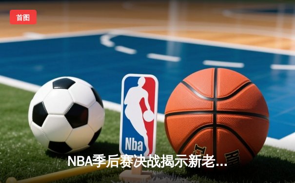 NBA季后赛决战揭示新老交替，新生代球员闪耀关键战役